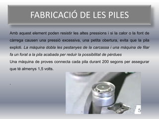 FABRICACIÓ DE LES PILES
Amb aquest element poden resistir les altes pressions i si la calor o la font de
càrrega causen una pressió excessiva, una petita obertura, evita que la pila
exploti. La màquina dobla les pestanyes de la carcassa i una màquina de filar
fa un forat a la pila acabada per reduir la possibilitat de pèrdues
Una màquina de proves connecta cada pila durant 200 segons per assegurar
que té almenys 1,5 volts.


.
 