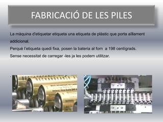 FABRICACIÓ DE LES PILES
La màquina d'etiquetar etiqueta una etiqueta de plàstic que porta aïllament
addicional.
Perquè l’etiqueta quedi fixa, posen la bateria al forn a 198 centígrads.
Sense necessitat de carregar -les ja les podem utilitzar.



.
 