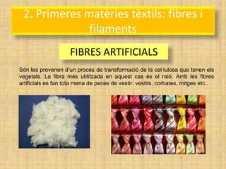 2. Primeres matèries tèxtils: fibres i
              filaments
                    FIBRES ARTIFICIALS
Són les provenen d’un procés de transformació de la cel·lulosa que tenen els
vegetals. La fibra més utilitzada en aquest cas és el raió. Amb les fibres
artificials es fan tota mena de peces de vestir: vestits, corbates, mitges etc..
 