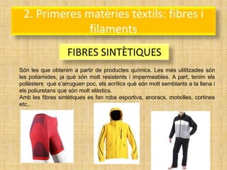 2. Primeres matèries tèxtils: fibres i
              filaments
                   FIBRES SINTÈTIQUES
Són les que obtenim a partir de productes químics. Les més utilitzades són
les poliamides, ja què són molt resistents i impermeables. A part, tenim els
polièsters què s’arruguen poc, els acrílics què són molt semblants a la llana i
els poliuretans que són molt elàstics.
Amb les fibres sintètiques es fan roba esportiva, anoracs, motxilles, cortines
etc..
 