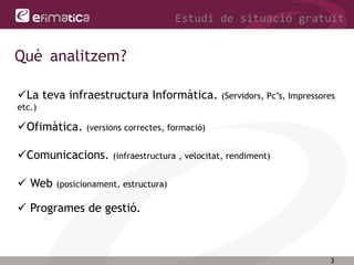 3
Estudi de situació gratuït
Què analitzem?
La teva infraestructura Informàtica. (Servidors, Pc’s, Impressores
etc.)
Ofimàtica. (versions correctes, formació)
Comunicacions. (infraestructura , velocitat, rendiment)
 Web (posicionament, estructura)
 Programes de gestió.
 