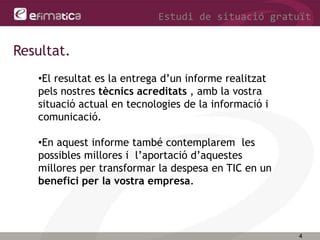 4
Estudi de situació gratuït
Resultat.
•El resultat es la entrega d’un informe realitzat
pels nostres tècnics acreditats , amb la vostra
situació actual en tecnologies de la informació i
comunicació.
•En aquest informe també contemplarem les
possibles millores i l’aportació d’aquestes
millores per transformar la despesa en TIC en un
benefici per la vostra empresa.
 