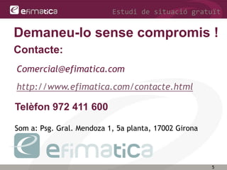 5
Estudi de situació gratuït
Telèfon 972 411 600
Som a: Psg. Gral. Mendoza 1, 5a planta, 17002 Girona
Contacte:
Demaneu-lo sense compromis !
http://www.efimatica.com/contacte.html
Comercial@efimatica.com
 