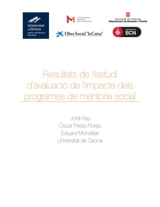 !!!!! 
! 
! 
! 
! 
! 
! 
! 
Resultats de l’estudi 
d’avaluació de l’impacte dels 
programes de mentoria social! 
! 
! 
Jordi Feu 
Òscar Prieto-Flores 
Eduard Mondéjar 
Universitat de Girona 
! 
! 
! 
! 
 