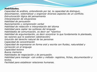 Habilidades.
Capacidad de análisis, entendiendo por tal, la capacidad de distinguir,
descomponer, sistematizar y organizar diversos aspectos de un conflicto.
Estructuración lógica del pensamiento
Interpretación de situaciones
Habilidad de persuasión
Razonamiento y comprensión verbal
Habilidad de redacción e interpretación del idioma
Habilidad para captar las sutilezas del lenguaje
Habilidades de comunicación, es decir ser *asertivo
Habilidad de argumentación, es decir encontrar lo que fundamenta lo planteado,
las razones que lo sostienen (abstracción)
Intuición del derecho natural de las personas
Capacidad de concentración
Capacidad de expresarse en forma oral y escrita con fluidez, naturalidad y
corrección en el lenguaje
Capacidad lectora
Buena memoria
Habilidades de negociación y de persuasión.
Habilidad para manejar -con orden y método- registros, fichas, documentación y
textos.
Facilidad para establecer relaciones humanas.
 