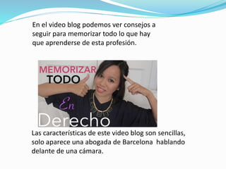 En el video blog podemos ver consejos a
seguir para memorizar todo lo que hay
que aprenderse de esta profesión.
Las características de este video blog son sencillas,
solo aparece una abogada de Barcelona hablando
delante de una cámara.
 