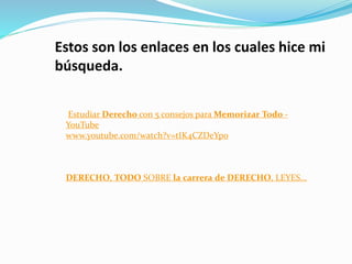 Estudiar Derecho con 5 consejos para Memorizar Todo -
YouTube
www.youtube.com/watch?v=tIK4CZDeYp0
DERECHO, TODO SOBRE la carrera de DERECHO, LEYES...
Estos son los enlaces en los cuales hice mi
búsqueda.
 