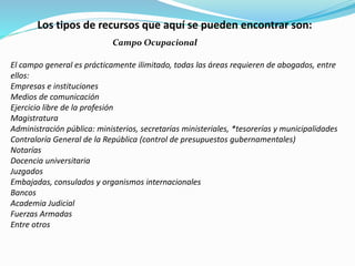 Los tipos de recursos que aquí se pueden encontrar son:
Campo Ocupacional
El campo general es prácticamente ilimitado, todas las áreas requieren de abogados, entre
ellos:
Empresas e instituciones
Medios de comunicación
Ejercicio libre de la profesión
Magistratura
Administración pública: ministerios, secretarías ministeriales, *tesorerías y municipalidades
Contraloría General de la República (control de presupuestos gubernamentales)
Notarías
Docencia universitaria
Juzgados
Embajadas, consulados y organismos internacionales
Bancos
Academia Judicial
Fuerzas Armadas
Entre otros
 