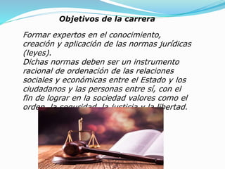 Objetivos de la carrera
Formar expertos en el conocimiento,
creación y aplicación de las normas jurídicas
(leyes).
Dichas normas deben ser un instrumento
racional de ordenación de las relaciones
sociales y económicas entre el Estado y los
ciudadanos y las personas entre sí, con el
fin de lograr en la sociedad valores como el
orden, la seguridad, la justicia y la libertad.
 