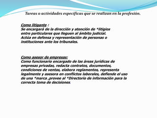 Tareas o actividades específicas que se realizan en la profesión.
Como litigante :
Se encargará de la dirección y atención de *litigios
entre particulares que lleguen al ámbito judicial.
Actúa en defensa y representación de personas o
instituciones ante los tribunales.
Como asesor de empresas:
Como funcionario encargado de las áreas jurídicas de
empresas privadas, redacta contratos, documentos,
condiciones de ventas, elabora reglamentos, representa
legalmente y asesora en conflictos laborales, defiende el uso
de una *marca ,provee al *Directorio de información para la
correcta toma de decisiones.
 