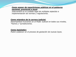 Como asesor de reparticiones públicas en el gobierno
nacional, provincial o local:
Intervendrá en el cuidado legal de múltiples aspectos e
implementación de normas y regulaciones.
Como miembro de la carrera judicial:
Desempeñará funciones en el Poder Judicial en todos sus niveles,
*fueros y *jurisdicciones.
Como legislador:
Podrá colaborar en el proceso de gestación de nuevas leyes.
 