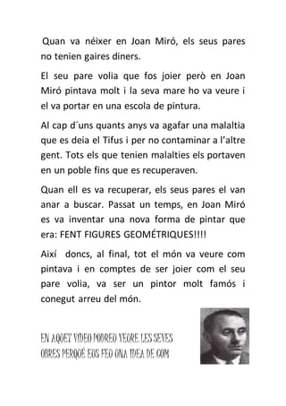 Quan va néixer en Joan Miró, els seus pares
no tenien gaires diners.
El seu pare volia que fos joier però en Joan
Miró pintava molt i la seva mare ho va veure i
el va portar en una escola de pintura.
Al cap d´uns quants anys va agafar una malaltia
que es deia el Tifus i per no contaminar a l’altre
gent. Tots els que tenien malalties els portaven
en un poble fins que es recuperaven.
Quan ell es va recuperar, els seus pares el van
anar a buscar. Passat un temps, en Joan Miró
es va inventar una nova forma de pintar que
era: FENT FIGURES GEOMÉTRIQUES!!!!
Així doncs, al final, tot el món va veure com
pintava i en comptes de ser joier com el seu
pare volia, va ser un pintor molt famós i
conegut arreu del món.
EN AQUET VÍDEOPODREU VEURE LESSEVES
OBRES PERQUÉ EUS FEU UNA IDEA DE COM
 