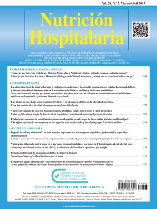 Nutrición
Hospitalaria
Vol. 28. N.º 2. Marzo-Abril 2013
ARTÍCULO ESPECIAL. SPECIAL ARTICLE
• Tercera Lección Jesús Culebras - Biología Molecular y Nutrición Clínica; ¿dónde estamos y adónde vamos?
Third Jesús Culebras Lecture - Molecular Biology and Clinical Nutrition; ¿where do we stand and where we go? ...... 241
REVISIONES. REVIEWS
• La alimentación de la madre durante el embarazo condiciona el desarrollo pancreático, el estatus hormonal del feto
y la concentración de biomarcadores al nacimiento de diabetes mellitus y síndrome metabólico
Maternal nutrition during pregnancy conditions the fetal pancreas development, hormonal status and diabetes
mellitus and metabolic syndrome biomarkers at birth .......................................................................................................... 250
• Las dietas de muy bajo valor calórico (DMBVC) en el manejo clínico de la obesidad mórbida
Very low calorie diets in clinical management of morbid obesity ............................................................................................ 275
• Valores del ángulo de fase por bioimpendancia eléctrica; estado nutricional y valor pronóstico
Values of the phase angle by bioelectrical impedance; nutritional status and prognostic value ........................................ 286
• El efecto del consumo de semillas oleaginosas en el apetito y en el riesgo de desarrollar diabetes mellitus tipo 2
The effect of oilseed consumption on the appetite and on the risk of developing type 2 diabetes mellitus ........................ 296
ORIGINALES. ORIGINALS
• Ingesta de calcio y vitamina D en una muestra representativa de mujeres españolas; problemática específica
en menopausia
Calcium and vitamin D intakes in a representative sample of Spanish women; particular problem in menopause ........ 306
• Valoración del estado nutricional en el anciano; evaluación de las ecuaciones de Chumlea para el cálculo del peso
Assessing nutritional status in the elderly; evaluation of Chumlea’s equations for weight ................................................ 314
• Estudio nutricional de un equipo de fútbol de tercera división
Nutritional study of a third division soccer team .................................................................................................................. 319
• El ejercicio agudo alimenta las concentraciones de homocisteína en varones físicamente activos
Acute physical exercise increases homocysteine concentrations in young trained male subjects ...................................... 325
ÓRGANO OFICIAL DE LA SOCIEDAD ESPANOLA DE NUTRICIÓN PARENTERAL Y ENTERAL
ÓRGANO OFICIAL DEL CENTRO INTERNACIONAL VIRTUAL DE INVESTIGACIÓN EN NUTRICIÓN
ÓRGANO OFICIAL DE LA SOCIEDAD ESPANOLA DE NUTRICIÓN
ÓRGANO OFICIAL DE LA FEDERACIÓN LATINO AMERICANA DE NUTRICIÓN PARENTERAL Y ENTERAL
ÓRGANO OFICIAL DE LA FEDERACIÓN ESPAÑOLA DE SOCIEDADES DE NUTRICIÓN, ALIMENTACIÓN Y DIETÉTICA
Nutr Hosp. 2013;(2)28:241-552 • ISSN (Versión papel): 0212-1611 • ISSN (Versión electrónica): 1699-5198 • CODEN NUHOEQ • S.V.R. 318
Incluida en EMBASE (Excerpta Medica), MEDLINE (Index Medicus), Chemical Abstracts, Cinahl, Cochrane plus, Ebsco, Indice Médico Español,
preIBECS, IBECS, MEDES, SENIOR, ScIELO, Science Citation Index Expanded (SciSearch), Cancerlit, Toxline, Aidsline, Health Planning Administration y REDALYC
ÍNDICE COMPLETO EN EL INTERIOR DE LA REVISTA
www.nutricionhospitalaria.com
ISSN 0212-1611
0 1 8 0 2
00. PORTADA 2-2013 (I. DIGITAL)_PORTADA 15/03/13 08:35 Página I
 