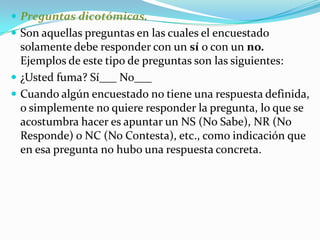 Preguntas dicotómicas. Son aquellas preguntas en las cuales el encuestado solamente debe responder con un sí o con un no. Ejemplos de este tipo de preguntas son las siguientes: ¿Usted fuma? Sí___ No___ Cuando algún encuestado no tiene una respuesta definida, o simplemente no quiere responder la pregunta, lo que se acostumbra hacer es apuntar un NS (No Sabe), NR (No Responde) o NC (No Contesta), etc., como indicación que en esa pregunta no hubo una respuesta concreta. 