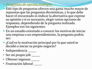 Preguntas de opción múltiple. Este tipo de preguntas ofrecen una gama mucho mayor de repuestas que las preguntas dicotómicas, y lo que debe hacer el encuestado es indicar la alternativa que exprese su opinión o si es necesario, elegir varios opciones de respuesta, dependiendo de la pregunta realizada. Ejemplos son los siguientes: En un estudio orientado a conocer los motivos de iniciar una empresa o un emprendimiento, la pregunta podría ser: ¿Cuál es la motivación principal por la que usted se decidió a iniciar su propio negocio? •  Independencia _____ •  Ser mi propio jefe _____ •  Obtener ingresos _____ •  Frustración laboral _____ 