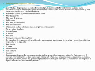 Preguntas con respuesta a escala. Con este tipo de preguntas se pretende medir el grado de intensidad o sentimiento respecto a una característica o variable a medir; generalmente se les conoce como escalas de medición de actitudes, y una de las más usuales es la Escala Tipo Likert. El ejemplo clásico lo podemos ver a continuación: Muy de acuerdo Más bien de acuerdo Indiferente Más bien en desacuerdo Muy en desacuerdo Otra escala, incluyendo ítems autodescriptivos es la siguiente: No soy así en absoluto Yo soy algo así A medias Bastante Yo soy así; me describe muy bien En investigación experimental se utilizan las respuestas en términos de frecuencias, y un modelo básico de respuestas es el siguiente: Casi nunca A veces Normalmente Casi siempre Siempre Como puede observar, las respuestas pueden indicarse con números consecutivos (1= Casi nunca; 2= A veces; 3= Normalmente; 4= Casi siempre; 5= Siempre), o haciendo una combinación de ambos, es decir, de palabras y números, letras, etc., pero siempre debe quedar muy en claro para la persona que nos responde el significado de cada una de sus respuestas. 
