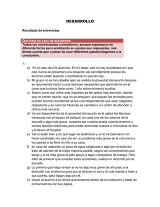 DESARROLLO

Resultado de entrevistas


Que hace en caso de accidentes:
Todos los entrevistados coincidieron, aunque expresaron de
diferente forma pero analizando en equipo sus respuestas, nos
dimos cuenta que a pesar de usar diferentes palabra llegamos a la
conclusión.

1.-
      a) En el caso de mis alumnos. En mi clase; casi no hay accidentes por que
         casi nunca se presentan una situación así sencillamente porque los
         alumnos están leyendo o escribiendo lo que les doy.
      b) Mi grupo no es tan rebelde pero se analiza la gravedad del asunto después
         se recomienda hacer o usar técnicas necesarias que aprendimos en el
         curso que tuvimos hace como 1 año sobre primeros auxilios.
      c) Bueno como son niños más inquietos se les aplica más atención, decirle
         que no corren mucho, que no se empujen, que toquen los enchutes pero
         cuando ocurren accidentes se les cura dependiendo que sean rasgados,
         raspaduras y en caso de fracturas se canaliza a un centro de atención o
         clínica más cercana.
      d) Va ser dependiendo de la gravedad del asunto se le aplica las técnicas
         necesaria con el equipo de botiquín en cada una de los salones de la
         escuela y algo más grave, nosotros por nuestra propia cuenta tenemos y
         vemos reportar sobre eso para poder acomodar huesos o inmovilizar al niño
         y lo llevan al hospital.
      e) Ver si están bien y en qué lugar se lastimaron y si no se lastimaron sin
         hacer escándalo; en caso de ser un problema más grave se le comunica a
         los padres o se lleva al niño a su casa.
      f) en caso de raspones un poco de agua oxigenada o algo por el estilo los
         trato de atender de la mejor manera posible, según los conocimientos que
         tengo y si es más grave le pido apoyo a algún compañero de trabajo. Pero
         trato de prevenir que sucedan esos accidentes, realizo un recorrido por la
         escuela.
      g) Lo primero que hago revisar si no es algo muy grave de ahí paso a la
         dirección con el alumno para que el director lo vea y el cual mande a traer a
         sus padres, para hagan algo pro él.
      h) Llevar al alumno a la clínica que tenemos dentro de la institución y tratar de
         comunicarnos con sus papas.
 