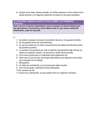 K. Ayudar de la mejor manera posible, en el libro aparece un tema sobre cómo
         puedo prevenir y en algunas ocasiones me baso en eso para ayudarlos.


LE GUSTARIA TOMAR ALGUNA PLATICA SOBRE LOS PRIMEROS
AUXILIOS:
Solo 3 de los usuarios respondieron que no porque no tienen tiempo pero
los eliminamos y buscamos a otros dijeron que si, que suena realmente
interesante, y que es muy útil.


3.-
      1. la verdad si porque no tengo conocimiento de esto y me gustaría tomarlo.
      2. Si me gustaría tener los conocimientos.
      3. Si, por que cada vez se crean nuevas formas de realizar las técnicas sobre
          los primeros auxilios.
      4. La verdad si me gustaría por qué no está de más aprender algo útil que se
          utiliza en cualquier ocasión, ya sea fuera o dentro de la escuela.
      5. Con mucho gusto para mi realmente sería totalmente útil.
      6. Claro que sí que los días que tenga disponible ya que algunas veces estoy
          muy ocupado con el trabajo.
      7. Me gustaría
      8. Si, debe ser entretenido y muy buena para saber ayudar.
      9. Con mucho gusto, realmente suena interesante.
      10. Sí, siempre es útil
      11. Suena muy interesante, ya que puede servir en cualquier momento.
 