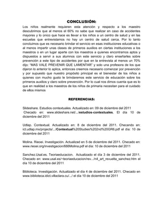 CONCLUSIÓN:
Los niños realmente requieren esta atención y respecto a los maestro
descubrimos que al menos el 60% no sabe que realizar en caso de accidentes
mayores y lo único que hace es llevar a los niños a un centro de salud y en las
escuelas que entrevistamos no hay un centro de salud cerca. Por lo tanto
concluimos que es necesario brindar el servicio en esas instituciones educativas o
al menos impartir unas clases de primeros auxilios en ciertas instituciones a los
maestros o en un lugar aparte con los maestros a quienes encontramos aptos y
dispuestos a servir a sus alumnos con este servicio y claro enseñarles sobre
prevención a este tipo de accidentes por que en la entrevista al menos un 70%
dijo: “MAS VALE PREVENIR QUE LAMENTAR” y solo una profesora de los que
dijeron lo anterior lo aplica, entonces creemos necesario comenzar por prevención
y por supuesto que nuestro propósito principal es el bienestar de los niños a
quienes con mucho gusto le brindaremos este servicio de educación sobre los
primeros auxilios y claro sobre prevención. Por lo cual nos dimos cuenta que es lo
que en realidad a los maestros de los niños de primaria necesitan para el cuidado
de ellos mismos

                               REFERENCIAS:

Slideshare. Estudios contextuales. Actualizado en: 09 de diciembre del 2011
 Checado en: www.slideshare.net/.../estudios-contextuales. El día 10 de
diciembre del 2011

Udlap. Contextual. Actualizado en: 8 de diciembre del 2011. Checando en:
ict.udlap.mx/projects/.../Contextual%20Studies%202nd%20GR6.pdf el día: 10 de
diciembre del 2011

Molina. Rieoei. Investigación. Actualizad en 5 de diciembre del 2011. Checado en:
www.rieoei.org/investigacion/666Molina.pdf el día: 10 de diciembre del 2011

Sanchez.Usal.es. Teoriaeducacion. Actualizado el día 3 de diciembre del 2011.
Checado en: www.usal.es/~teoriaeducacion/rev.../n4_art_revuelta_sanchez.htm el
día 10 de diciembre del 2011

Biblioteca. Investigación. Actualizado el día 4 de diciembre del 2011. Checado en
www.biblioteca.idict.villaclara.cu/.../ el día 10 de diciembre del 2011
 