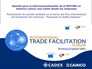 Aportes para la internacionalización de la MIPYME en
       América Latina: una visión desde las empresas

Presentación de estudio realizado en el marco del Foro Internacional
    de Facilitación del Comercio: “Pensando en PyMEs Globales”
 