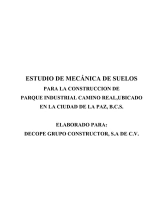 ESTUDIO DE MECÁNICA DE SUELOS
       PARA LA CONSTRUCCION DE
PARQUE INDUSTRIAL CAMINO REAL,UBICADO
     EN LA CIUDAD DE LA PAZ, B.C.S.


           ELABORADO PARA:
 DECOPE GRUPO CONSTRUCTOR, S.A DE C.V.
 