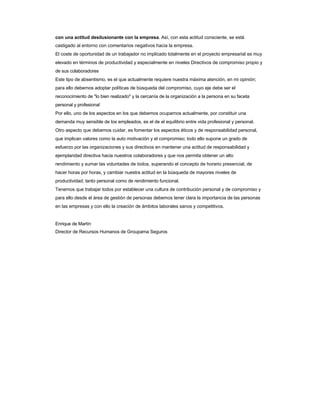 con una actitud desilusionante con la empresa. Así, con esta actitud consciente, se está 
castigado al entorno con comentarios negativos hacia la empresa. 
El coste de oportunidad de un trabajador no implicado totalmente en el proyecto empresarial es muy elevado en términos de productividad y especialmente en niveles Directivos de compromiso propio y 
de sus colaboradores 
Este tipo de absentismo, es el que actualmente requiere nuestra máxima atención, en mi opinión; 
para ello debemos adoptar políticas de búsqueda del compromiso, cuyo eje debe ser el 
reconocimiento de "lo bien realizado" y la cercanía de la organización a la persona en su faceta 
personal y profesional 
Por ello, uno de los aspectos en los que debemos ocuparnos actualmente, por constituir una 
demanda muy sensible de los empleados, es el de el equilibrio entre vida profesional y personal. 
Otro aspecto que debemos cuidar, es fomentar los aspectos éticos y de responsabilidad personal, 
que implican valores como la auto motivación y el compromiso; todo ello supone un grado de 
esfuerzo por las organizaciones y sus directivos en mantener una actitud de responsabilidad y 
ejemplaridad directiva hacia nuestros colaboradores y que nos permita obtener un alto 
rendimiento y sumar las voluntades de todos, superando el concepto de horario presencial, de 
hacer horas por horas, y cambiar nuestra actitud en la búsqueda de mayores niveles de productividad; tanto personal como de rendimiento funcional. 
Tenemos que trabajar todos por establecer una cultura de contribución personal y de compromiso y 
para ello desde el área de gestión de personas debemos tener clara la importancia de las personas 
en las empresas y con ello la creación de ámbitos laborales sanos y competitivos. 
Enrique de Martín 
Director de Recursos Humanos de Groupama Seguros  