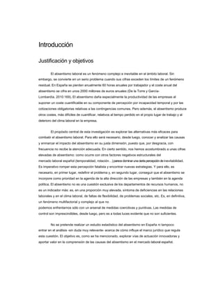 Introducción 
Justificación y objetivos 
El absentismo laboral es un fenómeno complejo e inevitable en el ámbito laboral. Sin 
embargo, se convierte en un serio problema cuando sus cifras exceden los límites de un fenómeno residual. En España se pierden anualmente 60 horas anuales por trabajador y el coste anual del absentismo se cifra en unos 2000 millones de euros anuales (De la Torre y García- 
Lombardía, 2010:169). El absentismo daña especialmente la productividad de las empresas al 
suponer un coste cuantificable en su componente de percepción por incapacidad temporal y por las cotizaciones obligatorias relativas a las contingencias comunes. Pero además, el absentismo produce otros costes, más difíciles de cuantificar, relativos al tiempo perdido en el propio lugar de trabajo y al deterioro del clima laboral en la empresa. 
El propósito central de esta investigación es explorar las alternativas más eficaces para 
combatir el absentismo laboral. Para ello será necesario, desde luego, conocer y analizar las causas y enmarcar el impacto del absentismo en su justa dimensión, puesto que, por desgracia, con frecuencia no recibe la atención adecuada. En cierto sentido, nos hemos acostumbrado a unas cifras elevadas de absentismo: como ocurre con otros factores negativos estructurales del 
mercado laboral español (temporalidad, rotación) parece dominar una cierta percepción de inevitabilidad. Es imperativo romper esta percepción fatalista y encontrar nuevas estrategias. Y para ello, es necesario, en primer lugar, redefinir el problema y, en segundo lugar, conseguir que el absentismo se incorpore como prioridad en la agenda de la alta dirección de las empresas y también en la agenda política. El absentismo no es una cuestión exclusiva de los departamentos de recursos humanos, no es un indicador más: es, en una proporción muy elevada, síntoma de deficiencias en las relaciones laborales y en el clima laboral, de faltas de flexibilidad, de problemas sociales, etc. Es, en definitiva, un fenómeno multifactorial y complejo al que no 
podemos enfrentarnos sólo con un arsenal de medidas coercitivas y punitivas. Las medidas de 
control son imprescindibles, desde luego, pero es a todas luces evidente que no son suficientes. 
No se pretende realizar un estudio estadístico del absentismo en España ni tampoco 
entrar en el análisis -sin duda muy relevante- acerca de cómo influye el marco jurídico que regula esta cuestión. El objetivo es, como se ha mencionado, explorar vías de actuación innovadoras y aportar valor en la comprensión de las causas del absentismo en el mercado laboral español.  