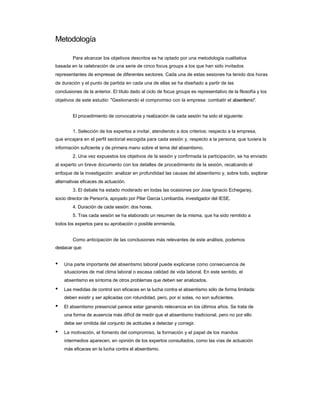 Metodología 
Para alcanzar los objetivos descritos se ha optado por una metodología cualitativa 
basada en la celebración de una serie de cinco focus groups a los que han sido invitados representantes de empresas de diferentes sectores. Cada una de estas sesiones ha tenido dos horas de duración y el punto de partida en cada una de ellas se ha diseñado a partir de las 
conclusiones de la anterior. El título dado al ciclo de focus groups es representativo de la filosofía y los objetivos de este estudio: "Gestionando el compromiso con la empresa: combatir el absentismo". 
El procedimiento de convocatoria y realización de cada sesión ha sido el siguiente: 
1. Selección de los expertos a invitar, atendiendo a dos criterios: respecto a la empresa, 
que encajara en el perfil sectorial escogida para cada sesión y, respecto a la persona, que tuviera la información suficiente y de primera mano sobre el tema del absentismo. 
2. Una vez expuestos los objetivos de la sesión y confirmada la participación, se ha enviado al experto un breve documento con los detalles de procedimiento de la sesión, recalcando el enfoque de la investigación: analizar en profundidad las causas del absentismo y, sobre todo, explorar alternativas eficaces de actuación. 
3. El debate ha estado moderado en todas las ocasiones por Jose Ignacio Echegaray, 
socio director de Person'a, apoyado por Pilar Garcia Lombardía, investigador del IESE. 
4. Duración de cada sesión: dos horas. 
5. Tras cada sesión se ha elaborado un resumen de la misma, que ha sido remitido a 
todos los expertos para su aprobación o posible enmienda. 
Como anticipación de las conclusiones más relevantes de este análisis, podemos 
destacar que: 
• Una parte importante del absentismo laboral puede explicarse como consecuencia de 
situaciones de mal clima laboral o escasa calidad de vida laboral. En este sentido, el 
absentismo es síntoma de otros problemas que deben ser analizados. 
• Las medidas de control son eficaces en la lucha contra el absentismo sólo de forma limitada: 
deben existir y ser aplicadas con rotundidad, pero, por sí solas, no son suficientes. 
• El absentismo presencial parece estar ganando relevancia en los últimos años. Se trata de 
una forma de ausencia más difícil de medir que el absentismo tradicional, pero no por ello 
debe ser omitida del conjunto de actitudes a detectar y corregir. 
• La motivación, el fomento del compromiso, la formación y el papel de los mandos 
intermedios aparecen, en opinión de los expertos consultados, como las vías de actuación 
más eficaces en la lucha contra el absentismo.  