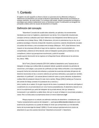1. Contexto 
El objetivo de este epígrafe es ofrecer al lector un panorama de los diferentes enfoques y definiciones de absentismo que recoge la literatura especializada. Básicamente encontramos un enfoque restrictivo, de corte jurídico, y un enfoque más amplio, desde la perspectiva sociológica y psicológica que analiza el absentismo como un fenómenos social. A continuación se recogerán los principales análisis sobre las causas del absentismo en España. 
Definición del concepto 
"Absentismo" procede del vocablo latino absentis y se aplicaba a los terratenientes 
irlandeses que vivían en Inglaterra y abandonaron sus tierras. Con el desarrollo industrial este 
concepto comenzó a utilizarse para hacer referencia a los trabajadores de las fábricas que se ausentaban de su trabajo (Nova, 1996). El absentismo, tal como lo entendemos hoy en día, es un problema sociológico inherente al desarrollo industrial y económico, estando directamente vinculado a la actitud del individuo y de la sociedad ante el trabajo (Malaquer, 1977). Este fenómeno tiene impacto en las empresas (dificulta el logro de los objetivos, reduce la productividad y la competitividad y deteriora el clima laboral), sobre el trabajador (puede gnerar problemas con los compañeros y reducir sus percepciones económicas) y sobre la sociedad 
(puede suponer disminución de los ingresos en la Seguridad Social, deficiencias en los servicios, 
etc.) (Nova, 1996). 
De la Torre y Garcia-Lombardía (2010:391) definen el absentismo como "ausencia de un 
trabajador al trabajo que conlleva falta de prestación laboral, quedando excluidos los períodos de vacaciones y de huelgas y que puede ser justificado por baja médica atribuible a una incapacidad excepción hecha de la derivada del embarazo y excluidas las ausencias derivadas del ejercicio de derechos reconocidos en ley o convenio colectivo por permisos retribuidos y que puede ser, también, absentismo no justificado". Los autores llaman la atención sobre un punto relevante: el absentismo conlleva falta de prestación laboral. En este mismo sentido, Ribaya (2008:2) señala que "la esencia del contrato de trabajo consiste en la prestación de un servicio u 
obra a cambio de un salario. En la gran mayoría de los casos, la prestación del servicio está ligada al cumplimiento de una jornada laboral con unos horarios preestablecidos. El absentismo laboral no es sino el incumplimiento por parte del trabajador de la jornada laboral, bien por retrasar su incorporación o por adelantar su salida diaria, bien por no acudir al trabajo en una jornada completa o varias. Pero no todos estos incumplimientos tienen el mismo tratamiento legal". 
Ribaya propone en su estudio una definición restrictiva de absentismo, considerando que 
"implica necesariamente ausencia del trabajador () por lo que se definirá absentismo laboral como toda ausencia de una persona a su puesto de trabajo en horas que correspondan a un día laborable, dentro de la jornada legal de trabajo" (2008:2). El autor excluye explícitamente de la noción de absentismo lo que otros autores denominan "absentismo emocional" o "absentismo  