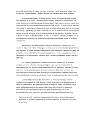 presencial": acudir al lugar de trabajo, pero hacer otras cosas, o acudir al puesto de trabajo, pero 
no dedicar la suficiente atención y el talento necesario a la realización de las tareas asignadas. 
Sin embargo, atendiendo a la cuestión de que la esencia del contrato de trabajo consiste 
en la prestación de un servicio u obra a cambio de un salario, dentro de una jornada laboral, y a 
que el absentismo implica falta de prestación laboral, parece lógico suponer que tanto el absentismo emocional como el presencial deberían ser tenidos en cuenta a la hora de analizar vías de actuación. Si un retraso en la entrada o un adelanto en la salida del trabajo suponen absentismo, el denominado ciber-skiving o cybersurfing, ¿no implica claramente una falta de prestación laboral? Desde un punto de vista puramente normativo, dentro de los acuerdos que se suscriben entre Sindicatos, Patronal y Gobierno en España, el absentismo laboral se define en los términos señalados por Ribaya pero, a efectos de una comprensión más amplia del fenómeno, parece aconsejable ampliar los límites de esta definición. 
Molinera (2001) denomina absentismo presencial al absentismo que se produce aún 
estando en el puesto de trabajo, dando lugar a un descenso en el rendimiento del empleado. En este caso, se trataría de ampliar el concepto de absentismo con el presentismo o autismo que, desde una perspectiva psicosocial también enmascara pérdidas y produce a medio y largo plazo absentismo en sentido estricto, por desmotivación, monotonía, tedio y escasa autorrealización (Boada y Grau et al., 2005:213). 
Esta pluralidad de perspectivas confirma la idea de que estamos ante un fenómeno 
complejo, con raíces culturales, sociales, psicológicas y, por supuesto, empresariales. Si 
tenemos en cuenta, por ejemplo, que los índices de otro tipo de absentismo, el escolar, en España están entre los más altos de los países de nuestro entorno, inevitablemente tendremos que preguntarnos si en nuestro país existe algún rasgo cultural o sociológico que esté actuando como motor de este tipo de comportamientos o que, al menos, consolide la permisividad hacia los mismos. 
A efectos del presente estudio, el absentismo es el incumplimiento por parte del 
trabajador de su obligación de acudir al trabajo y cumplir las tareas encomendadas y que son el objeto del contrato laboral. Aún estando físicamente en el lugar del trabajo, consideramos que se puede producir absentismo, en forma de una disminución del rendimiento -el absentismo 
emocional del que habla Molinera (2001), muy ligado al fenómeno y la cultura del 
presencialismo. Por tanto, proponemos la consideración de tres tipos básicos de absentismo: 
• Absentismo previsible y justificado: la empresa está informada previamente de la ausencia 
• Absentismo no previsible y sin justificación: abandono del puesto de trabajo sin autorización 
de la empresa  