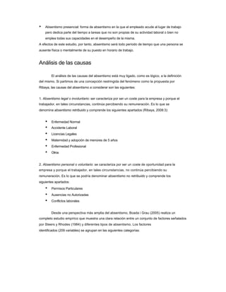 • Absentismo presencial: forma de absentismo en la que el empleado acude al lugar de trabajo 
pero dedica parte del tiempo a tareas que no son propias de su actividad laboral o bien no 
emplea todas sus capacidades en el desempeño de la misma. 
A efectos de este estudio, por tanto, absentismo será todo período de tiempo que una persona se ausente física o mentalmente de su puesto en horario de trabajo. 
Análisis de las causas 
El análisis de las causas del absentismo está muy ligado, como es lógico, a la definición 
del mismo. Si partimos de una concepción restringida del fenómeno como la propuesta por 
Ribaya, las causas del absentismo a considerar son las siguientes: 
1. Absentismo legal o involuntario: ser caracteriza por ser un coste para la empresa y porque el 
trabajador, en tales circunstancias, continúa percibiendo su remuneración. Es lo que se 
denomina absentismo retribuido y comprende los siguientes apartados (Ribaya, 2008:3): 
• Enfermedad Normal 
• Accidente Laboral 
• Licencias Legales 
• Maternidad y adopción de menores de 5 años 
• Enfermedad Profesional 
• Otros 
2. Absentismo personal o voluntario: se caracteriza por ser un coste de oportunidad para la 
empresa y porque el trabajador, en tales circunstancias, no continúa percibiendo su remuneración. Es lo que se podría denominar absentismo no retribuido y comprende los 
siguientes apartados: 
• Permisos Particulares 
• Ausencias no Autorizadas 
• Conflictos laborales 
Desde una perspectiva más amplia del absentismo, Boada i Grau (2005) realiza un 
completo estudio empírico que muestra una clara relación entre un conjunto de factores señalados por Steers y Rhodes (1984) y diferentes tipos de absentismo. Los factores 
identificados (209 variables) se agrupan en las siguientes categorías:  