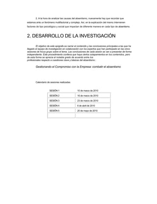 2. A la hora de analizar las causas del absentismo, nuevamente hay que recordar que 
estamos ante un fenómeno multifactorial y complejo. Así, en la explicación del mismo intervienen factores de tipo psicológico y social que impactan de diferente manera en cada tipo de absentismo. 
2. DESARROLLO DE LA INVESTIGACIÓN 
El objetivo de este epígrafe es narrar el contenido y las conclusiones principales a las que ha llegado el equipo de investigación en colaboración con los expertos que han participado en las cinco sesiones de focus grupo sobre el tema. Las conclusiones de cada sesión se van a presentar de forma independiente. Este procedimiento conlleva que haya ciertos solapamientos en los contenidos, pero de esta forma se aprecia el notable grado de acuerdo entre los 
profesionales respecto a cuestiones clave y básicas del absentismo.: 
Gestionando el Compromiso con la Empresa: combatir el absentismo 
Calendario de sesiones realizadas: 
SESIÓN 1 
SESIÓN 2 
SESIÓN 3 
SESIÓN 4 
SESIÓN 5 
10 de marzo de 2010 
16 de marzo de 2010 
23 de marzo de 2010 
6 de abril de 2010 
20 de mayo de 2010  