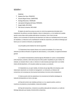 SESIÓN 1 
Asistentes: 
• Abelardo Ruiz Sanz, PROINTEC 
• Eduardo Miguel Orense, CAMPOFRÍO 
• Santiago Manzanero, VISIONLAB 
• Jose Ignacio Echegaray del Campo, PERSON'A 
• Angela Gallifa, IRCO-IESE 
• Pilar Garcia Lombardía, IRCO-IESE 
El objetivo de este focus group es poner en común las experiencias derivadas de la 
implantación de políticas concretas dirigidas a reducir el absentismo y, en la medida de lo posible, aportar nuevas ideas sobre posibles alternativas innovadoras. Como marco de este 
objetivo, se ha comentado la importancia del absentismo (en todas sus manifestaciones) en la cuenta de resultados, su relevancia como manifestación de falta de compromiso y de estilos de liderazgo que tienen poco en cuenta la motivación y la ejemplaridad. 
Los principales puntos tratados han sido los siguientes: 
1. El absentismo tiene impacto directo en la cuenta de resultados. Es un tema muy 
relevante que debe ser llevado a la agenda de cada empresa y, a ser posible, a la agenda del director general. 
2. La medición del absentismo presenta algunas dificultades en cuanto a comparabilidad 
entre empresas y sectores, sobre todo porque las cifras pueden maquillarse en gran medida. No obstante, es necesario llevar a cabo un esfuerzo en cada empresa para lograr tener una medida interna útil del absentismo, a fin de poder analizar sus causas y su evolución. 
3. El absentismo es, en gran medida, el síntoma de que algo falla en la empresa y está 
relacionado claramente con el estilo de management. La motivación y el refuerzo del 
compromiso con la empresa son dos buenas herramientas en la lucha contra el absentismo. 
4. Existe acuerdo entre los asistentes en la conveniencia de diseñar estrategias de 
reducción del absentismo en torno a dos ejes: 
a) El eje del control y las medidas punitivas (o, en su aspecto positivo, premio e 
incentivos a la presencia y la puntualidad, a través del variable) 
b) El eje del compromiso, a través de una política adecuada de motivación y un estilo de 
liderazgo adecuado que impulse y fomente dicho compromiso.  