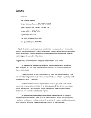 SESIÓN 2 
Asistentes: 
Julio Lapuente.- Banesto 
Enrique Rodriguez Redondo. GRUPO SANTANDER 
Rafael Fernandez Villar.- GRUPO SANTANDER 
Enrique de Martin.- GROUPAMA. 
Angela Gallifa - IRCO-IESE 
Pilar Garcia Lombardía - IRCO-IESE 
Jose Ignacio Echegaray - PERSON'A 
A partir de la primera sesión exploratoria se definen dos áreas de debate para el resto de las 
sesiones: el área de diagnóstico y análisis de causas, por una parte, y las propuestas de actuación, por otra. A medida que avance el desarrollo de las diferentes sesiones, este segundo ámbito de análisis irá ganando peso sobre el diagnóstico. 
Diagnóstico y consideraciones respecto al absentismo en el sector 
1. El absentismo en el sector no alcanza cifras preocupantes desde una perspectiva 
global (no llega al 2%), pero puede ser puntualmente relevante si se focaliza en determinadas oficinas, colectivos, etc. 
2. La actual situación de crisis y paro hace que se valore más el puesto de trabajo y que 
esté descendiendo ligeramente el absentismo, pero se trata de una reducción coyuntural y debida a causas ajenas al sector y a la gestión. 
3. La definición del absentismo es problemática. Cada uno, por decirlo así, lo mide de 
una manera, por lo que la comparabilidad de los datos es escasa. En definitiva, lo relevantes es vincular el absentismo a la productividad, vínculo que determina el efecto de esta variable directamente en la cuenta de resultados de la empresa. 
4. El absentismo en las entidades financieras tiene una particularidad: la dispersión 
geográfica de las oficinas implica que la figura del director de oficina es clave para el diagnóstico 
y la solución de situaciones de alto absentismo. En las oficinas de pueblos y localidades pequeñas, donde hay mucha proximidad, parece evidente que el director de una oficina sabe  