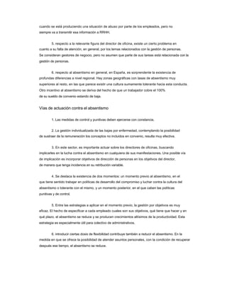 cuando se está produciendo una situación de abuso por parte de los empleados, pero no 
siempre va a transmitir esa información a RRHH. 
5. respecto a la relevante figura del director de oficina, existe un cierto problema en 
cuanto a su falta de atención, en general, por los temas relacionados con la gestión de personas. 
Se consideran gestores de negocio, pero no asumen que parte de sus tareas está relacionada con la gestión de personas. 
6. respecto al absentismo en general, en España, es sorprendente la existencia de 
profundas diferencias a nivel regional. Hay zonas geográficas con tasas de absentismo muy superiores al resto, en las que parece existir una cultura sumamente tolerante hacia esta conducta. Otro incentivo al absentismo se deriva del hecho de que un trabajador cobre el 100% 
de su sueldo de convenio estando de baja. 
Vías de actuación contra el absentismo 
1. Las medidas de control y punitivas deben ejercerse con constancia. 
2. La gestión individualizada de las bajas por enfermedad, contemplando la posibilidad 
de sustraer de la remuneración los conceptos no incluidos en convenio, resulta muy efectiva. 
3. En este sector, es importante actuar sobre los directores de oficinas, buscando 
implicarles en la lucha contra el absentismo en cualquiera de sus manifestaciones. Una posible vía de implicación es incorporar objetivos de dirección de personas en los objetivos del director, 
de manera que tenga incidencia en su retribución variable. 
4. Se destaca la existencia de dos momentos: un momento previo al absentismo, en el 
que tiene sentido trabajar en políticas de desarrollo del compromiso y luchar contra la cultura del 
absentismo o tolerante con el mismo, y un momento posterior, en el que caben las políticas 
punitivas y de control. 
5. Entre las estrategias a aplicar en el momento previo, la gestión por objetivos es muy 
eficaz. El hecho de especificar a cada empleado cuales son sus objetivos, qué tiene que hacer y en qué plazo, el absentismo se reduce y se producen crecimientos altísimos de la productividad. Esta estrategia es especialmente útil para colectivo de administrativos. 
6. introducir ciertas dosis de flexibilidad contribuye también a reducir el absentismo. En la 
medida en que se ofrece la posibilidad de atender asuntos personales, con la condición de recuperar después ese tiempo, el absentismo se reduce.  