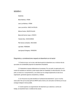 SESIÓN 3 
Asistentes: 
Maria Martinez.- IFEMA 
Jose Luis Martinez.- IFEMA 
Jose Luis del Sol.- VINCCI HOTELES 
Alfonso Gordon. GRUPO EULEN 
Maria del Carmen López.- ATENTO 
Yolanda Diaz.- HAVAS MEDIA 
Pilar Garcia Lombardia - IRCO-IESE 
Lujan Ilario - PERSON'A 
Jose Ignacio Echegaray - PERSON'A 
Diagnóstico y consideraciones respecto al absentismo en el sector 
1. El hecho de que, con la crisis, esté disminuyendo el absentismo es un síntoma más de 
que existe una considerable proporción de absentismo fraudulento. 
2. El absentismo impacta doblemente en la empresa. Por una parte, la repercusión en la 
cuenta de resultados es clarísima (y este impacto debe ser trasladado a la alta dirección). Por otra parte, se trata de un comportamiento y una actitud que se contagia rápidamente al resto de la organización, generando agravios comparativos y malestar. 
3. Con frecuencia se puede identificar al "profesional del absentismo", que en muchos 
casos sabe más que la propia gente de RRHH sobre el tema y los vericuetos normativos por los que conseguir trabajar lo menos posible. 
4. Cuando aparece una segmentación del absentismo por colectivos o centros de 
trabajo, es importante hacer un análisis de las causas.  