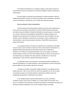 5. El problema del absentismo es un problema complejo, porque atañe a personas: el 
comportamiento humano y la motivación son sumamente complejos y requieren actuaciones en diversos planos. 
6. El marco legal y la actuación de la administración no ayuda en absoluto a reducir el 
problema del absentismo: más bien se incentiva esta práctica. Pero en este terreno, más allá de hacer recomendaciones o declaraciones, poco se puede hacer desde las empresas. 
Vías de actuación contra el absentismo 
1. El primer paso que ha de darse desde la empresa en la lucha contra el absentismo es 
tomar conciencia de la relevancia del problema. El director de RRHH puede verlo claramente, 
pero debe ser capaz de trasladar al Consejo de Administración esta preocupación e involucrarles 
en su solución. Para ello es imprescindible que desde RRHH se traslade el problema en el 
lenguaje que más impacto tiene en la Dirección: en términos de cuenta de resultados. Hay que 
empezar a medir el absentismo en términos del % de beneficios, ventas o resultados que se están perdiendo a causa de tasas elevadas de absentismo. Desde RRHH hay que llamar la atención sobre el tema. 
2. Las medidas punitivas y de control son necesarias pero no suficientes en esta batalla, 
más aún cuando el marco normativo no actúa como motor en esta reducción del absentismo. La 
legislación laboral actual prácticamente impide poder prescindir de un trabajador por 
absentismo. Un ministerio es el que gestiona las bajas y otro es el que paga... Es realmente 
sencillo conseguir una baja, en muchos casos desproporcionada (un mes por una extracción de 
una muela del juicio, por ejemplo). Pero estas cuestiones, más allá de ser un muro de las 
lamentaciones, no abren caminos de actuación eficaz desde la empresa. 
3. La figura del mando es muy importante: si el mando está motivado e implicado en la 
reducción del absentismo, si es capaz de generar un buen clima laboral en su área, será más facil ganar la batalla. Para ello necesitará, seguramente, formación. 
4. También es importante -aunque difícil- trabajar directamente con la plantilla, escuchar, 
analizar cada caso. Y ello no con la intención de mimar a los empleados, sino con el foco puesto 
en averiguar las causas de una situación potencial o abiertamente conflictiva (caso de los profesionales del absentismo) e implementar vías de solución. 
5. Los mensajes lanzados desde la empresa deben ser unívocos, coherentes y 
constantes, porque lo que se busca, en definitiva, es un cambio cultural. Por esta razón, se ha 
de ser muy cuidados en las concesiones (o decisiones que puedan ser interpretadas como tales) a las personas que utilizan el absentismo como arma de chantaje y presión a la empresa.  