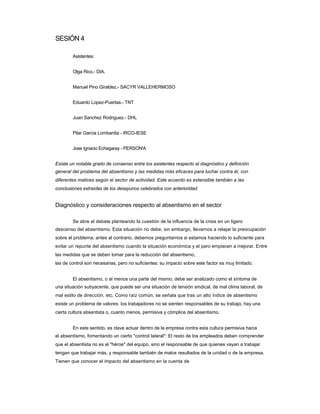 SESIÓN 4 
Asistentes: 
Olga Rico.- DIA. 
Manuel Pino Giraldez.- SACYR VALLEHERMOSO 
Eduardo Lopez-Puertas.- TNT 
Juan Sanchez Rodriguez.- DHL 
Pilar Garcia Lombardia - IRCO-IESE 
Jose Ignacio Echegaray - PERSON'A 
Existe un notable grado de consenso entre los asistentes respecto al diagnóstico y definición 
general del problema del absentismo y las medidas más eficaces para luchar contra él, con diferentes matices según el sector de actividad. Este acuerdo es extensible también a las conclusiones extraídas de los desayunos celebrados con anterioridad. 
Diagnóstico y consideraciones respecto al absentismo en el sector 
Se abre el debate planteando la cuestión de la influencia de la crisis en un ligero 
descenso del absentismo. Esta situación no debe, sin embargo, llevarnos a relajar la preocupación sobre el problema; antes al contrario, debemos preguntarnos si estamos haciendo lo suficiente para evitar un repunte del absentismo cuando la situación económica y el paro empiecen a mejorar. Entre las medidas que se deben tomar para la reducción del absentismo, 
las de control son necesarias, pero no suficientes: su impacto sobre este factor es muy limitado. 
El absentismo, o al menos una parte del mismo, debe ser analizado como el síntoma de 
una situación subyacente, que puede ser una situación de tensión sindical, de mal clima laboral, de mal estilo de dirección, etc. Como raíz común, se señala que tras un alto índice de absentismo existe un problema de valores: los trabajadores no se sienten responsables de su trabajo, hay una cierta cultura absentista o, cuanto menos, permisiva y cómplice del absentismo. 
En este sentido, es clave actuar dentro de la empresa contra esta cultura permisiva hacia 
el absentismo, fomentando un cierto "control lateral": El resto de los empleados deben comprender que el absentista no es el "héroe" del equipo, sino el responsable de que quienes vayan a trabajar tengan que trabajar más, y responsable también de malos resultados de la unidad o de la empresa. Tienen que conocer el impacto del absentismo en la cuenta de  