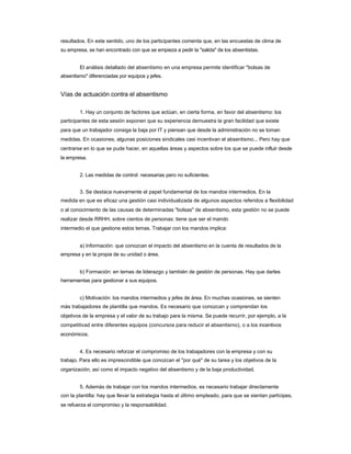 resultados. En este sentido, uno de los participantes comenta que, en las encuestas de clima de 
su empresa, se han encontrado con que se empieza a pedir la "salida" de los absentistas. 
El análisis detallado del absentismo en una empresa permite identificar "bolsas de 
absentismo" diferenciadas por equipos y jefes. 
Vías de actuación contra el absentismo 
1. Hay un conjunto de factores que actúan, en cierta forma, en favor del absentismo: los 
participantes de esta sesión exponen que su experiencia demuestra la gran facilidad que existe 
para que un trabajador consiga la baja por IT y piensan que desde la administración no se toman medidas. En ocasiones, algunas posiciones sindicales casi incentivan el absentismo... Pero hay que centrarse en lo que se pude hacer, en aquellas áreas y aspectos sobre los que se puede influir desde la empresa. 
2. Las medidas de control: necesarias pero no suficientes. 
3. Se destaca nuevamente el papel fundamental de los mandos intermedios. En la 
medida en que es eficaz una gestión casi individualizada de algunos aspectos referidos a flexibilidad o al conocimiento de las causas de determinadas "bolsas" de absentismo, esta gestión no se puede realizar desde RRHH, sobre cientos de personas: tiene que ser el mando 
intermedio el que gestione estos temas. Trabajar con los mandos implica: 
a) Información: que conozcan el impacto del absentismo en la cuenta de resultados de la 
empresa y en la propia de su unidad o área. 
b) Formación: en temas de liderazgo y también de gestión de personas. Hay que darles 
herramientas para gestionar a sus equipos. 
c) Motivación: los mandos intermedios y jefes de área. En muchas ocasiones, se sienten 
más trabajadores de plantilla que mandos. Es necesario que conozcan y comprendan los 
objetivos de la empresa y el valor de su trabajo para la misma. Se puede recurrir, por ejemplo, a la competitivad entre diferentes equipos (concursos para reducir el absentismo), o a los incentivos económicos. 
4. Es necesario reforzar el compromiso de los trabajadores con la empresa y con su 
trabajo. Para ello es imprescindible que conozcan el "por qué" de su tarea y los objetivos de la organización, así como el impacto negativo del absentismo y de la baja productividad. 
5. Además de trabajar con los mandos intermedios, es necesario trabajar directamente 
con la plantilla: hay que llevar la estrategia hasta el último empleado, para que se sientan partícipes, se refuerza el compromiso y la responsabilidad.  