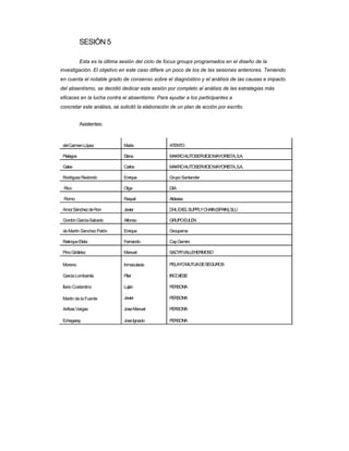 SESIÓN 5 
Esta es la última sesión del ciclo de focus groups programados en el diseño de la 
investigación. El objetivo en este caso difiere un poco de los de las sesiones anteriores. Teniendo en cuenta el notable grado de consenso sobre el diagnóstico y el análisis de las causas e impacto del absentismo, se decidió dedicar esta sesión por completo al análisis de las estrategias más eficaces en la lucha contra el absentismo. Para ayudar a los participantes a 
concretar este análisis, se solicitó la elaboración de un plan de acción por escrito. 
Asistentes: 
del Carmen López 
Pielagos 
Galve 
Rodríguez Redondo 
Rico 
Romo 
Amor Sánchez de Ron 
Gordón García-Salcedo 
de Martín Sánchez Patón 
Relinque Eleta 
Pino Giráldez 
Moreno 
Garcia Lombardia 
Ilario Costantino 
Martin de la Fuente 
Arribas Vargas 
Echegaray 
María 
Elena 
Carlos 
Enrique 
Olga 
Raquel 
Javier 
Alfonso 
Enrique 
Fernando 
Manuel 
Inmaculada 
Pilar 
Luján 
Javier 
Jose Manuel 
Jose Ignacio 
ATENTO 
MAKRO AUTOSERVICIO MAYORISTA, S.A. 
MAKRO AUTOSERVICIO MAYORISTA, S.A. 
Grupo Santander 
DIA 
Aldeasa 
DHL EXEL SUPPLY CHAIN (SPAIN), SLU 
GRUPO EULEN 
Groupama 
Cap Gemini 
SACYR VALLEHERMOSO 
PELAYO MUTUA DE SEGUROS 
IRCO-IESE 
PERSON'A 
PERSON'A 
PERSON'A 
PERSON'A  