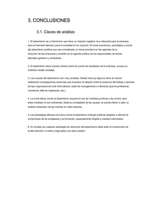 3. CONCLUSIONES 
3.1. Claves de análisis 
1. El absentismo es un fenómeno que tiene un impacto negativo muy relevante para la empresa, 
para el mercado laboral y para la sociedad en su conjunto. El coste económico, psicológico y social del absentismo justifica que sea considerado un tema prioritario en las agendas de la 
dirección de las empresas y también en la agenda política de los responsables de temas 
laborales (gobierno y sindicatos). 
2. El absentismo tiene impacto directo sobre la cuenta de resultados de la empresa, aunque su 
medición resulta compleja. 
3. Las causas del absentismo son muy variadas. Desde hace ya algunos años se vienen 
realizando investigaciones empíricas que muestran la relación entre la ausencia del trabajo y factores de tipo organizacional (mal clima laboral, estilo de management) o individual (quema profesional, monotonía, falta de implicación, etc.). 
4. La lucha eficaz contra el absentismo requiere el uso de medidas punitivas y de control, pero 
estas medidas no son suficientes. Dada la complejidad de las causas, es preciso llevar a cabo un análisis exhaustivo de las mismas en cada empresa. 
5. Las estrategias eficaces de lucha contra el absentismo incluyen políticas dirigidas a reforzar el 
compromiso de los empleados y la formación, especialmente dirigida a mandos intermedios. 
6. En la base de cualquier estrategia de reducción del absentismo debe estar el compromiso de 
la alta dirección a medio y largo plazo con esta cuestión.  