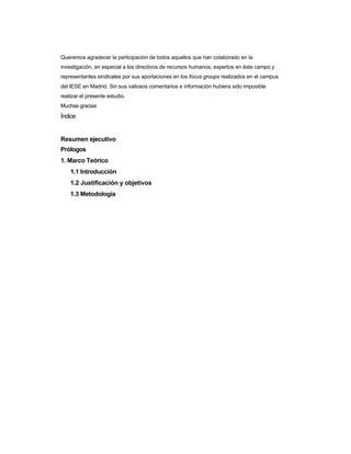 Queremos agradecer la participación de todos aquellos que han colaborado en la 
investigación, en especial a los directivos de recursos humanos, expertos en éste campo y 
representantes sindicales por sus aportaciones en los focus groups realizados en el campus 
del IESE en Madrid. Sin sus valiosos comentarios e información hubiera sido imposible realizar el presente estudio. 
Muchas gracias 
Índice 
Resumen ejecutivo 
Prólogos 
1. Marco Teórico 
1.1 Introducción 
1.2 Justificación y objetivos 
1.3 Metodología  