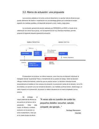 3.2. Marco de actuación: una propuesta 
Las acciones aisladas en la lucha contra el absentismo no aportan toda la eficiencia que 
puede obtenerse del diseño e implantación de una estrategia global que contemple el amplio espectro de medidas posibles y el desarrollo temporal a corto, medio y largo plazo. 
La conclusión general del estudio realizado por PERSON'A y el IRCO, a través de la 
celebración de varios focus group, con la experiencia de muy diversas empresas, permite 
proponer el siguiente esquema general de actuación: 
El absentismo se produce, en última instancia, como fruto de una decisión individual: el 
trabajador decide "ausentarse" física o mentalmente de su puesto de trabajo. Sobre tal decisión 
influyen multitud de factores, sobre los que es preciso actuar. La decisión individual divide temporalmente el análisis en dos campos de actuación: la prevención (antes de la decisión, con el fin de evitarla) y la sanción (una vez tomada la decisión). Las medidas punitivas tienen, desde luego, un cierto impacto en la prevención, al producir un efecto disuasorio en el mismo empleado o en su entorno. 
Sin embargo, el 
mayor potencial de eficacia se encuentra en el terreno de la 
"A veces sólo es cuestión de cuidar los 
pequeños detalles: escuchar, saludar, 
prevención. Entre otras 
cosas, el refuerzo o énfasis exclusivo en la sanción no 
evita el absentismo, más que en la citada faceta de efecto 
compartir, dar ejemplo..." 
Santiago Manzanero 
Visionlab  
