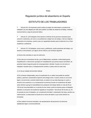 Anexo 
Regulación jurídica del absentismo en España 
ESTATUTO DE LOS TRABAJADORES 
• Artículo 20.4. El empresario podrá verificar el estado de enfermedad o accidente del 
trabajador que sea alegado por éste para justificar sus faltas de asistencia al trabajo, mediante 
reconocimiento a cargo de personal médico. 
• Artículo 23. a) El trabajador tiene derecho al disfrute de los permisos necesarios para 
concurrir a exámenes, así como a una preferencia a elegir turno de trabajo, si tal es el régimen 
instaurado en la empresa, cuando curse con regularidad estudios para la obtención de un título 
académico o profesional. 
• Artículo 37.3. El trabajador, previo aviso y justificación, podrá ausentarse del trabajo, con 
derecho a remuneración, por alguno de los motivos y por el tiempo siguiente: 
a) Quince días naturales en caso de matrimonio. 
b) Dos días por el nacimiento de hijo y por el fallecimiento, accidente o enfermedad graves, 
hospitalización o intervención quirúrgica sin hospitalización que precise reposo domiciliario, de 
parientes hasta el segundo grado de consanguinidad o afinidad. Cuando con tal motivo el trabajador necesite hacer un desplazamiento al efecto, el plazo será de cuatro días. 
c) Un día por traslado del domicilio habitual. 
d) Por el tiempo indispensable, para el cumplimiento de un deber inexcusable de carácter 
público y personal, comprendido el ejercicio del sufragio activo. Cuando conste en una norma 
legal o convencional un período determinado, se estará a lo que ésta disponga en cuanto a 
duración de la ausencia y a su compensación económica.Cuando el cumplimiento del deber antes referido suponga la imposibilidad de la prestación del trabajo debido en más del 20 por 
100 de las horas laborables en un período de tres meses, podrá la empresa pasar al trabajador afectado a la situación de excedencia regulada en el apartado 1 del artículo 46 de esta Ley. En 
el supuesto de que el trabajador, por cumplimiento del deber o desempeño del cargo, perciba una indemnización, se descontará el importe de la misma del salario a que tuviera derecho en 
la empresa. 
e) Para realizar funciones sindicales o de representación del personal en los términos 
establecidos legal o convencionalmente.  