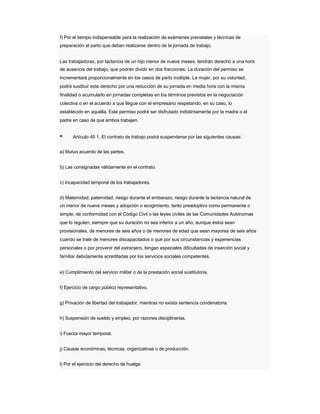 f) Por el tiempo indispensable para la realización de exámenes prenatales y técnicas de 
preparación al parto que deban realizarse dentro de la jornada de trabajo. 
Las trabajadoras, por lactancia de un hijo menor de nueve meses, tendrán derecho a una hora 
de ausencia del trabajo, que podrán dividir en dos fracciones. La duración del permiso se 
incrementará proporcionalmente en los casos de parto múltiple. La mujer, por su voluntad, podrá sustituir este derecho por una reducción de su jornada en media hora con la misma finalidad o acumularlo en jornadas completas en los términos previstos en la negociación 
colectiva o en el acuerdo a que llegue con el empresario respetando, en su caso, lo 
establecido en aquélla. Este permiso podrá ser disfrutado indistintamente por la madre o el padre en caso de que ambos trabajen. 
• Artículo 45 1. El contrato de trabajo podrá suspenderse por las siguientes causas: 
a) Mutuo acuerdo de las partes. 
b) Las consignadas válidamente en el contrato. 
c) Incapacidad temporal de los trabajadores. 
d) Maternidad, paternidad, riesgo durante el embarazo, riesgo durante la lactancia natural de 
un menor de nueve meses y adopción o acogimiento, tanto preadoptivo como permanente o 
simple, de conformidad con el Código Civil o las leyes civiles de las Comunidades Autónomas 
que lo regulen, siempre que su duración no sea inferior a un año, aunque éstos sean 
provisionales, de menores de seis años o de menores de edad que sean mayores de seis años 
cuando se trate de menores discapacitados o que por sus circunstancias y experiencias 
personales o por provenir del extranjero, tengan especiales dificultades de inserción social y familiar debidamente acreditadas por los servicios sociales competentes. 
e) Cumplimiento del servicio militar o de la prestación social sustitutoria. 
f) Ejercicio de cargo público representativo. 
g) Privación de libertad del trabajador, mientras no exista sentencia condenatoria. 
h) Suspensión de sueldo y empleo, por razones disciplinarias. 
i) Fuerza mayor temporal. 
j) Causas económicas, técnicas, organizativas o de producción. 
l) Por el ejercicio del derecho de huelga  