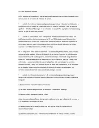 m) Cierre legal de la empresa. 
o) Por decisión de la trabajadora que se vea obligada a abandonar su puesto de trabajo como 
consecuencia de ser víctima de violencia de género. 
• Artículo 48.1. Al cesar las causas legales de suspensión, el trabajador tendrá derecho a 
la reincorporación al puesto de trabajo reservado, en todos los supuestos a que se refiere el 
apartado 1 del artículo 45 excepto en los señalados en los párrafos a) y b) del mismo apartado y artículo, en que se estará a lo pactado. 
• Artículo 52.2. El contrato podrá extinguirse d) Por faltas de asistencia al trabajo, aun 
justificadas pero intermitentes, que alcancen el 20 por 100 de las jornadas hábiles en dos 
meses consecutivos, o el 25 por 100 en cuatro meses discontinuos dentro de un período de 
doce meses, siempre que el índice de absentismo total de la plantilla del centro de trabajo supere el 5 por 100 en los mismos períodos de tiempo. 
No se computarán como faltas de asistencia, a los efectos del párrafo anterior, las ausencias 
debidas a huelga legal por el tiempo de duración de la misma, el ejercicio de actividades de representación legal de los trabajadores, accidente de trabajo, maternidad, riesgo durante el 
embarazo, enfermedades causadas por embarazo, parto o lactancia, licencias y vacaciones, 
enfermedad o accidente no laboral, cuando la baja haya sido acordada por los servicios 
sanitarios oficiales y tenga una duración de más de veinte días consecutivos, ni las motivadas 
por la situación física o psicológica derivada de violencia de género, acreditada por los servicios sociales de atención o servicios de salud, según proceda. 
• Artículo 54.1. Despido disciplinario: 1. El contrato de trabajo podrá extinguirse por 
decisión del empresario, mediante despido basado en un incumplimiento grave y culpable del 
trabajador. 
2. Se considerarán incumplimientos contractuales: 
a) Las faltas repetidas e injustificadas de asistencia o puntualidad al trabajo. 
b) La indisciplina o desobediencia en el trabajo. 
c) Las ofensas verbales o físicas al empresario o a las personas que trabajan en la empresa o 
a los familiares que convivan con ellos. 
d) La transgresión de la buena fe contractual, así como el abuso de confianza en el 
desempeño del trabajo. 
e) La disminución continuada y voluntaria en el rendimiento de trabajo normal o pactado.  