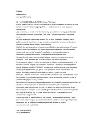 Prólogos 
Prólogo Persona 
José Ignacio Echegaray 
LO PODEMOS CONSEGUIR, SÍ, PERO CON LAS PERSONAS 
Cuando vives muchos años con algo que no está bien, te acostumbras y llega un momento en el que 
ya no te parece mal y entonces algo importante se traslada al saco de las cosas que pasan desapercibidas. 
Algo parecido nos ha pasado con el absentismo. Algo que es intrínsecamente perjudicial para las 
organizaciones, nos hemos acostumbrado a vivir con él y nos hemos resignado a que no tiene solución. 
Un grupo de personas que vivimos el problema muy de cerca, hace meses, pensamos que no 
podíamos acatar la situación sin más, que no debíamos aceptarla. Pensamos que el absentismo, como todo problema, también tiene que tener su solución. 
Esa fue la idea que hizo posible tener hoy este estudio. Decidimos que había que ponerse "manos a 
la obra" y trazar un plan de trabajo cuyo objetivo era encontrar una solución al problema. Éramos 
conscientes de que encontrar "la solución" no era factible ya que todos sabíamos que un determinado porcentaje de absentismo es estructuralmente imposible de suprimir. 
Consecuentemente nuestro proyecto debía encauzarse a encontrar nuevos caminos que nos condujeran a poder reducir las altas tasas de absentismo que venimos soportando. 
Pensamos que lo mejor era involucrar en nuestro plan de trabajo a profesionales de prestigio en la función que pudieran compartir con nosotros sus experiencias y la visión que tenían del problema. 
Además del equipo mixto IRCO-PERSON'A, hemos tenido el privilegio de contar con la colaboración 
de 23 magníficos profesionales que, gracias a sus aportaciones, hemos podido elaborar este estudio. Desde aquí, mi agradecimiento más sincero a todos y cada uno de ellos. 
El esfuerzo y el tiempo invertidos has dado su fruto. No hemos descubierto la piedra filosofal, pero si 
hemos llegado a conclusiones muy interesantes que pueden ser de utilidad para todos los que os adentréis en las páginas de esta publicación. 
La conclusión que puede resumir a todas las alcanzadas es que los tradicionales sistemas de control del absentismo son necesarios pero en absoluto suficientes para reducirlo sensiblemente. 
Entendemos que lo que más puede contribuir a su reducción es analizar en profundidad el clima 
laboral, detectar las principales causas que están generando descontento en las personas y trabajar 
para mitigarlas. El secreto está en trabajar con las personas para incrementar su grado de compromiso con la organización. 
Somos conscientes de que esto es mucho más complejo y requiere inversión en tiempo y dinero 
pero también estamos seguros que es un sistema efectivo que además de conseguir el objetivo de 
descender la tasa de absentismo, mejora sensiblemente el ambiente de trabajo y, consecuentemente la productividad. 
José Ignacio Echegaray Socio Director Persona  