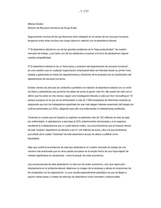 - 7 -737 
Alfonso Gordon 
Director de Recursos Humanos de Grupo Eulen 
Seguramente muchos de los que llevamos años trabajado en el campo de los recursos humanos 
tengamos entre otras muchas dos cosas claras en relación con el absentismo laboral: 
1ª El absentismo laboral es uno de los grandes problemas de la "baja productividad " de nuestro 
mercado de trabajo, y por tanto uno de los obstáculos a superar a la hora de plantearnos mejorar nuestra competitividad. 
2º El absentismo laboral no es un "tema típico y exclusivo del departamento de recursos humanos", 
es una cuestión que en cualquier organización empresarial debe ser liderada desde su primer nivel, tratada y gestionada en todos los departamentos y divisiones de la empresa con la coordinación del departamento de recursos humanos. 
Existen cientos de artículos de contenido cuantitativo en relación al absentismo laboral con un sinfín 
de datos y estadísticas que pondrían los pelos de punta al gestor más frío. Me quedo tan sólo con el 
último que ha caído en mis manos: según una investigación llevada a cabo por Aon Consulting en 10 
países europeos en la que se ha entrevistado a más de 7.500 empleados de diferentes sectores se desprende que son los trabajadores españoles los que más alegan haberse ausentado del trabajo por motivos personales (un 22%), alegando para ello una enfermedad no debidamente justificada. 
Teniendo en cuenta que en España se registran anualmente más de 125 millones de días de baja 
por enfermedad, si aplicásemos a esa base el 22% anteriormente mencionado y a la magnitud 
resultante la multiplicáramos por un coste laboral medio, nos encontraríamos que el impacto directo 
de este "dudoso" absentismo se elevaría a los 9,1 mil millones de euros, cifra a la que tendríamos 
que añadir otros costes "indirectos" de este absentismo al que me atrevo a calificar como fraudulento. 
Algo que confirma la existencia de este tipo absentismo en nuestro mercado de trabajo de una 
manera más acentuada que en otros países europeos es el simple hecho de que haya bajado de manera significativa en situaciones - como la actual- de crisis económica. 
Las consecuencias de este absentismo no sólo son de orden económico, sino que repercuten 
directamente en el ambiente laboral, deterioran la imagen de la empresa y afecta al compromiso de 
los empleados con la organización. Lo que resulta especialmente paradójico es que se llegan a asumir ciertas tasas o niveles de este tipo de absentismo como normales o estructurales.  