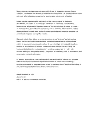 Nuestro sistema no ayuda precisamente a combatirlo -lo que sin duda alguna favorece el efecto 
"contagio"-, y las medidas más utilizadas por las empresas son las punitivas y de control (con escaso o poco éxito hasta la fecha, baste compararse con las tasas europeas anteriormente señaladas). 
Por ello, plantear una investigación que abarque no solo a esta modalidad de absentismo 
("fraudulento"), sino a todas las situaciones que se traduzcan en ausencias al puesto de trabajo, 
llegando incluso al denominado "absentismo presencial", con el objetivo tanto de analizar su impacto 
en diversos sectores, como indagar en las razones y motivos del mismo, debatiendo tanto posibles 
planteamientos de "combate" desde el punto de vista de la empresa como hipotéticas propuestas a la administración me parece una magnífica iniciativa. 
El presente estudio ofrece al lector un panorama novedoso de este "fenómeno" que tanto afecta a 
nuestro mercado laboral y a nuestras empresas; desde reflexiones de carácter empírico hasta el 
análisis de causas y consecuencias sobre la base de una metodología de investigación basada en 
el debate de la problemática por sectores, para a continuación proponer vías de actuación que 
trascienden las tradicionales medidas de control y sanción, y que pasan por oír y sobre todo 
escuchar al trabajador, trabajar en su actitud y compromiso, en los estilos y tratos, en la conciliación, en la comunicación, motivación y formación. 
En resumen, el resultado del trabajo de investigación que se resume en el presente libro aportará al 
lector una nueva perspectiva frente a un problema "tradicional" de nuestro mercado de trabajo y 
excesivamente presente en nuestras empresas, y hasta es posible que "inspire" a algún profesional que lo esté padeciendo para adoptar medidas desde un enfoque novedoso. 
Madrid, septiembre de 2010 
Alfonso Gordon 
Director de Recursos Humanos de Grupo Eulen  