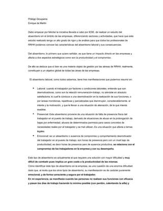 Prólogo Groupama 
Enrique de Martín 
Debo empezar por felicitar la iniciativa llevada a cabo por IESE, de realizar un estudio del 
absentismo en el ámbito de las empresas, diferenciando sectores y actividades, que hace que este 
estudio realizado tenga un alto grado de rigor y de análisis para que todos los profesionales de RRHH podamos conocer las características del absentismo laboral y sus consecuencias. 
Del absentismo, lo primero que quiero señalar, es que tiene un impacto directo en las empresas y 
afecta a dos aspectos estratégicos como son la productividad y el compromiso. 
De ello se deduce que si bien es una materia objeto de gestión por las aéreas de RRHH, realmente, 
constituyen a un objetivo global de todas las áreas de las empresas. 
El absentismo laboral, como todos sabemos, tiene tres manifestaciones que podemos resumir en: 
• Laboral: cuando el trabajador por factores o condiciones laborales, entiende que son 
desmotivadoras, como son la relación remuneración-trabajo, no siéndole en absoluto 
satisfactoria; lo cual le conduce a una desmotivación en la realización de sus funciones, o 
por tareas monótonas, repetitivas y parcializadas que disminuyen, considerablemente, el 
interés y la motivación, y que le llevan a una situación de alienación, de la que intenta evadirse. 
• Presencial: Este absentismo proviene de una situación de falta de presencia física del 
trabajador en el puesto de trabajo, derivado de situaciones de abuso en la prolongación de 
bajas por enfermedad, abusos de determinados permisos para casos concretos de 
necesidades reales por el trabajador y se mal utilizan. Es una situación que afecta a temas legales. 
• Emocional: es un absentismo o ausencia de compromiso y comportamiento desmotivador 
del trabajador en el puesto de trabajo, son horas de presencia pero con un nivel bajo de 
productividad, es decir horas de presencia pero de ausencia productiva, se relaciona con el compromiso de los trabajadores en la empresa y con su desempeño. 
Este tipo de absentismo es actualmente el que requiere una solución con mayor dificultad y muy 
difícil de combatir pues implica un gran coste a la productividad de las mismas. 
Cómo identificar éste tipo de absentismo en la empresa, es una cuestión de una enorme dificultad; 
dado que, al revés que los otros tipos de absentismo, su manifestación es de carácter puramente emocional, y de forma consciente y segura por el trabajador. 
En mi experiencia, se manifiesta cuando las personas no realizan sus funciones con eficacia 
y pasan los días de trabajo haciendo lo mínimo posible (con perdón, calentando la silla) y  